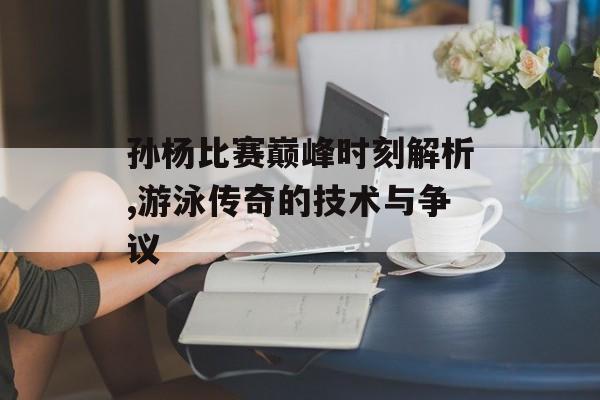 孙杨比赛巅峰时刻解析,游泳传奇的技术与争议-第1张图片-