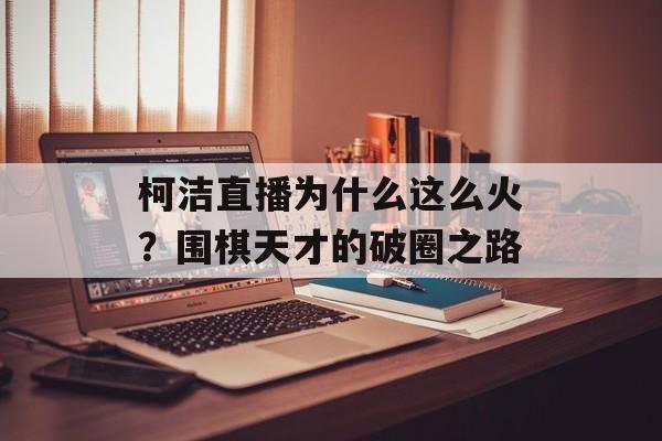 柯洁直播为什么这么火？围棋天才的破圈之路-第1张图片-