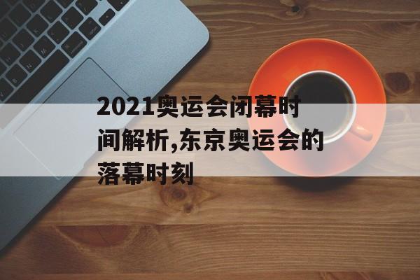 2021奥运会闭幕时间解析,东京奥运会的落幕时刻-第1张图片-