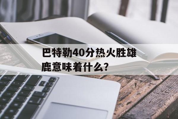 巴特勒40分热火胜雄鹿意味着什么？-第1张图片-