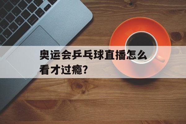 奥运会乒乓球直播怎么看才过瘾？-第1张图片-