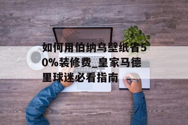 如何用伯纳乌壁纸省50%装修费_皇家马德里球迷必看指南-第1张图片-
