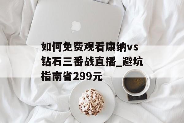 如何免费观看康纳vs钻石三番战直播_避坑指南省299元-第1张图片-
