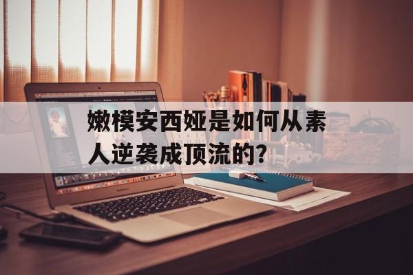 嫩模安西娅是如何从素人逆袭成顶流的？-第1张图片-