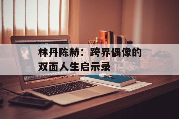 林丹陈赫：跨界偶像的双面人生启示录-第1张图片-