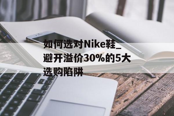 如何选对Nike鞋_避开溢价30%的5大选购陷阱-第1张图片-
