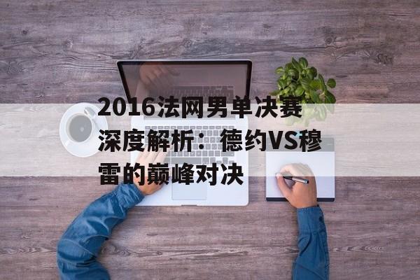 2016法网男单决赛深度解析：德约VS穆雷的巅峰对决-第1张图片-