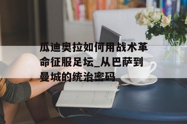 瓜迪奥拉如何用战术革命征服足坛_从巴萨到曼城的统治密码-第1张图片-