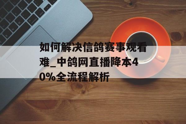 如何解决信鸽赛事观看难_中鸽网直播降本40%全流程解析-第1张图片-