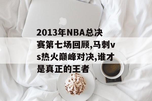 2013年NBA总决赛第七场回顾,马刺vs热火巅峰对决,谁才是真正的王者-第1张图片-
