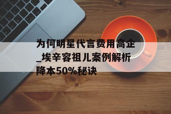 为何明星代言费用高企_埃辛容祖儿案例解析降本50%秘诀-第1张图片-