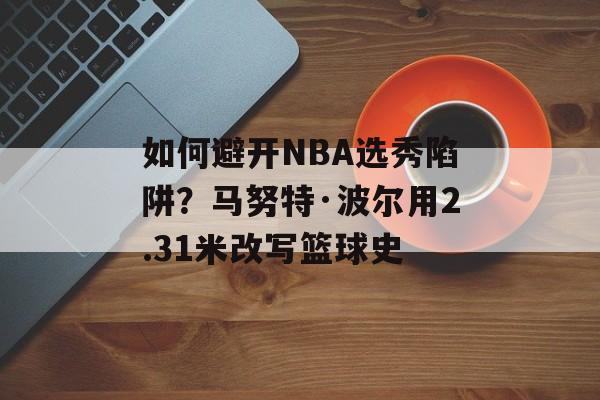 如何避开NBA选秀陷阱？马努特·波尔用2.31米改写篮球史-第1张图片-