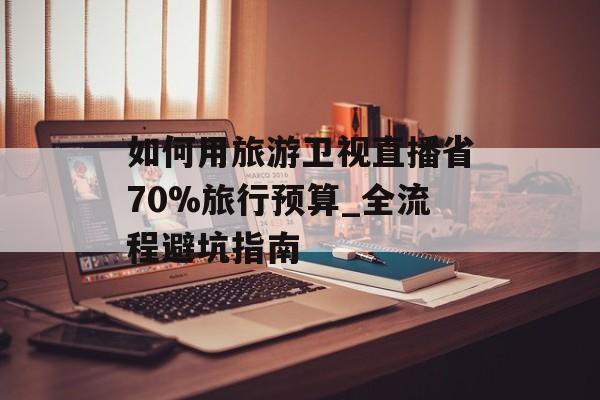如何用旅游卫视直播省70%旅行预算_全流程避坑指南-第1张图片-