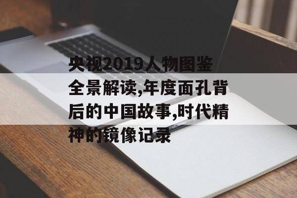 央视2019人物图鉴全景解读,年度面孔背后的中国故事,时代精神的镜像记录-第1张图片-