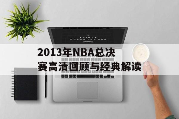 2013年NBA总决赛高清回顾与经典解读-第1张图片-