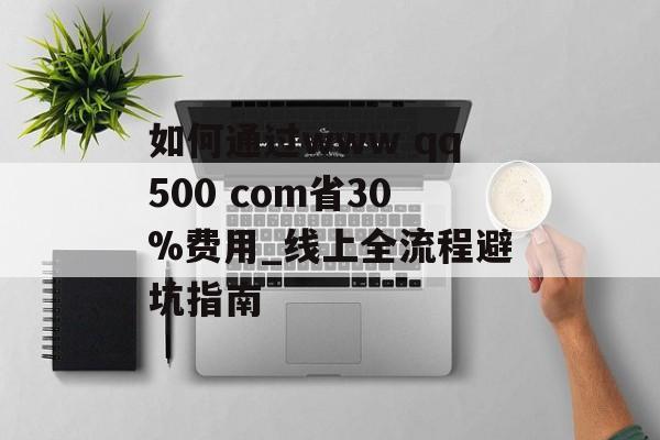 如何通过www qq500 com省30%费用_线上全流程避坑指南-第1张图片-