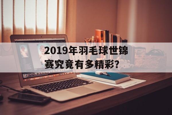 2019年羽毛球世锦赛究竟有多精彩？-第1张图片-