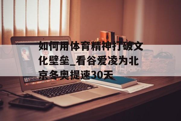 如何用体育精神打破文化壁垒_看谷爱凌为北京冬奥提速30天-第1张图片-