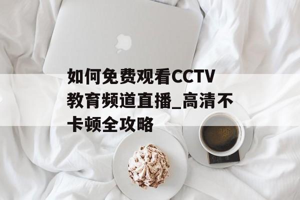 如何免费观看CCTV教育频道直播_高清不卡顿全攻略-第1张图片-
