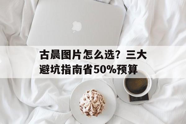 古晨图片怎么选？三大避坑指南省50%预算-第1张图片-