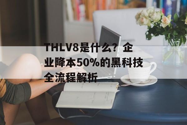 THLV8是什么？企业降本50%的黑科技全流程解析-第1张图片-