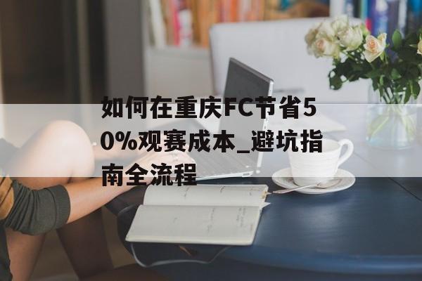 如何在重庆FC节省50%观赛成本_避坑指南全流程-第1张图片-