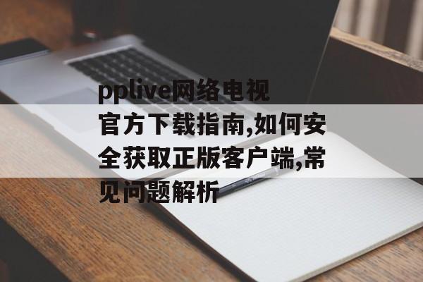 pplive网络电视官方下载指南,如何安全获取正版客户端,常见问题解析-第1张图片-