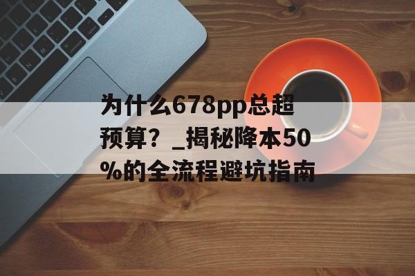 为什么678pp总超预算？_揭秘降本50%的全流程避坑指南-第1张图片-