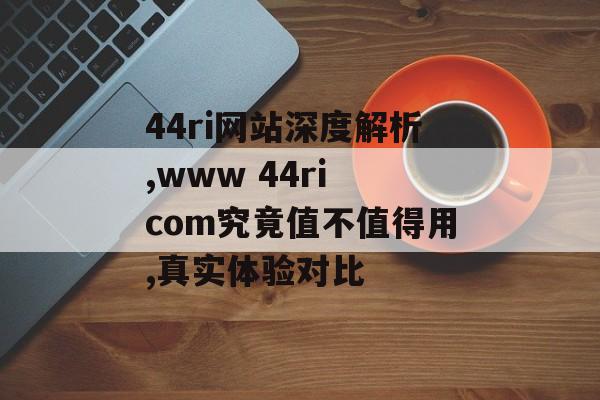 44ri网站深度解析,www 44ri com究竟值不值得用,真实体验对比-第1张图片-
