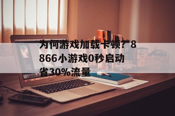 为何游戏加载卡顿？8866小游戏0秒启动省30%流量-第1张图片-