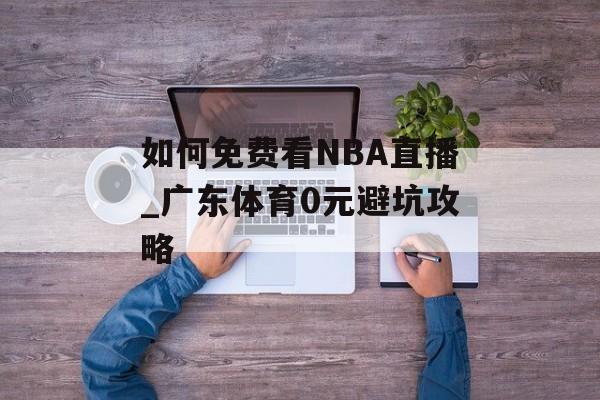 如何免费看NBA直播_广东体育0元避坑攻略-第1张图片-