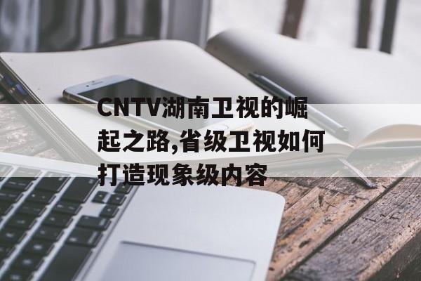 CNTV湖南卫视的崛起之路,省级卫视如何打造现象级内容-第1张图片-