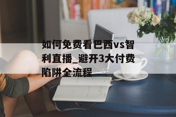 如何免费看巴西vs智利直播_避开3大付费陷阱全流程-第1张图片-