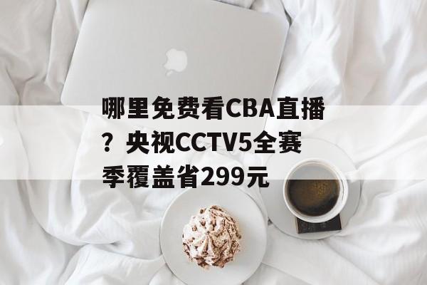 哪里免费看CBA直播？央视CCTV5全赛季覆盖省299元-第1张图片-