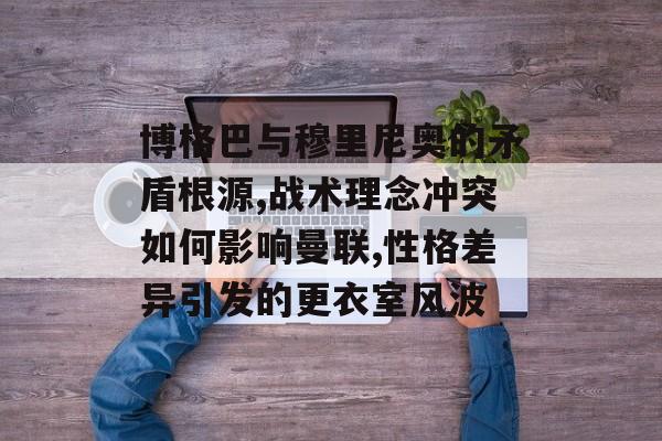 博格巴与穆里尼奥的矛盾根源,战术理念冲突如何影响曼联,性格差异引发的更衣室风波-第1张图片-