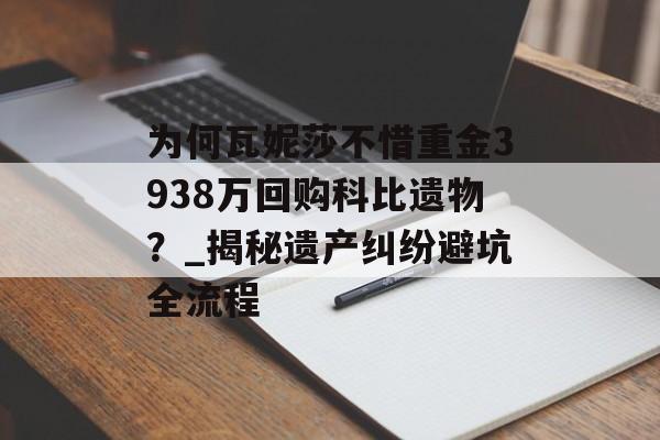 为何瓦妮莎不惜重金3938万回购科比遗物？_揭秘遗产纠纷避坑全流程-第1张图片-