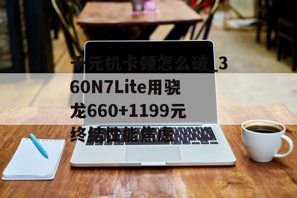 千元机卡顿怎么破_360N7Lite用骁龙660+1199元终结性能焦虑-第1张图片-